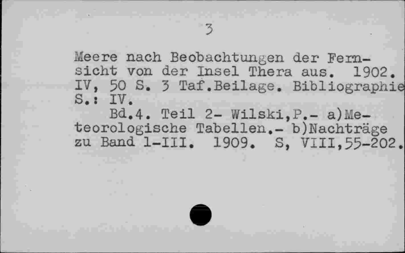 ﻿Meere nach Beobachtungen der Fernsicht von der Insel Thera aus. 1902. IV, 50 S. 5 Taf.Beilage. Bibliographie S.: IV.
Bd.4. Teil 2- Wilski,P.~ a)Me-teorologische Tabellen.- b)Nachträge zu Band l-III. 1909. S, VIII,55-202.